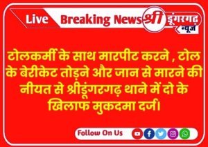 टोलकर्मी के साथ मारपीट करने , टोल के बेरीकेट तोड़ने और जान से मारने की नीयत से श्रीडूंगरगढ़ थाने में दो के खिलाफ मुकदमा दर्ज।